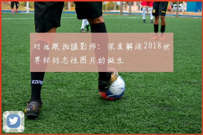 对话跟拍摄影师：深度解读2018世界杯标志性图片的诞生