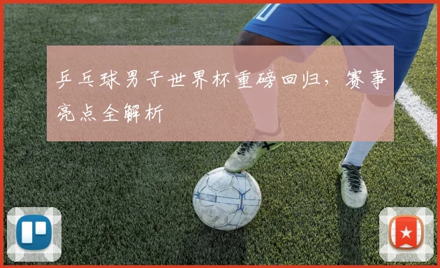 乒乓球男子世界杯重磅回归，赛事亮点全解析