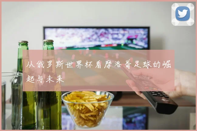 从俄罗斯世界杯看摩洛哥足球的崛起与未来