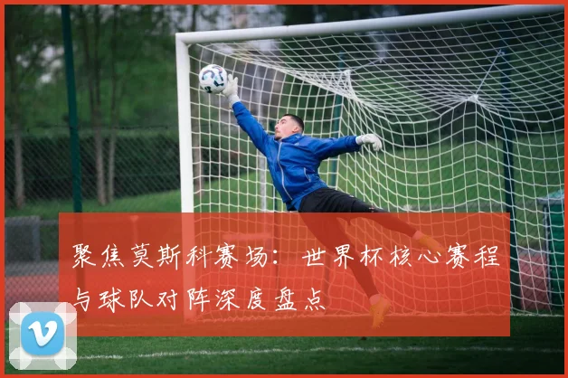 聚焦莫斯科赛场：世界杯核心赛程与球队对阵深度盘点