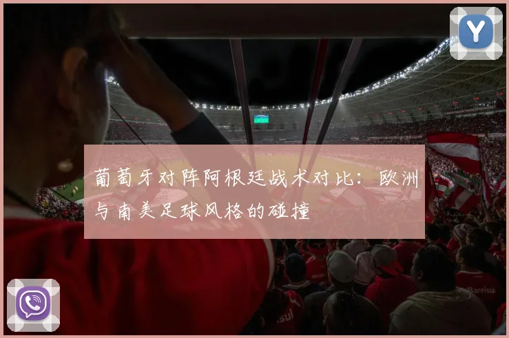 葡萄牙对阵阿根廷战术对比：欧洲与南美足球风格的碰撞