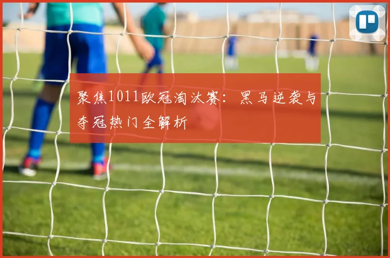 聚焦1011欧冠淘汰赛：黑马逆袭与夺冠热门全解析