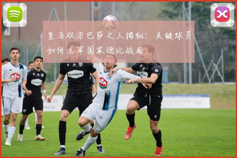 皇马双杀巴萨之人揭秘：关键球员如何主宰国家德比战局