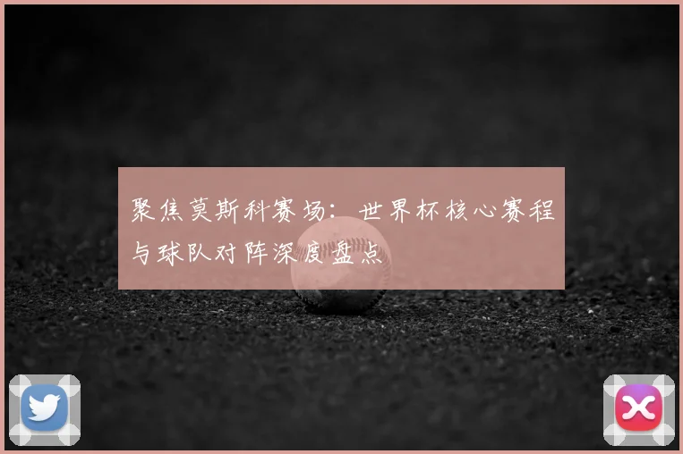聚焦莫斯科赛场：世界杯核心赛程与球队对阵深度盘点