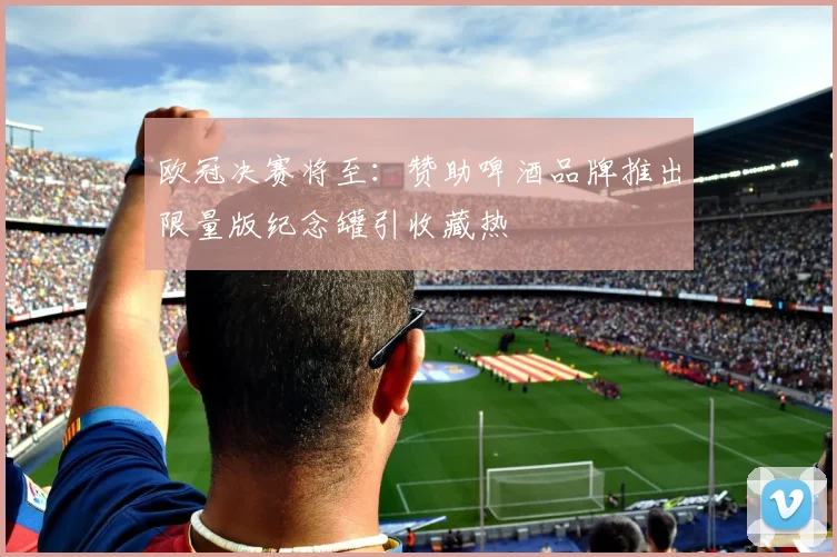 欧冠决赛将至：赞助啤酒品牌推出限量版纪念罐引收藏热