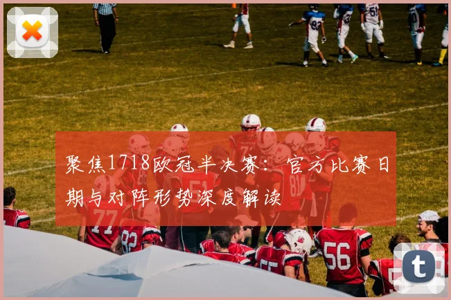 聚焦1718欧冠半决赛：官方比赛日期与对阵形势深度解读