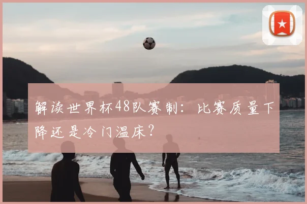 解读世界杯48队赛制：比赛质量下降还是冷门温床？