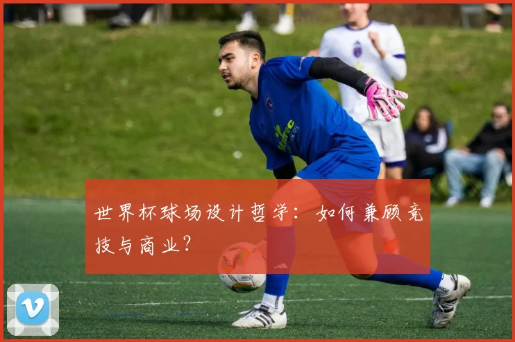 世界杯球场设计哲学:如何兼顾竞技与商业?