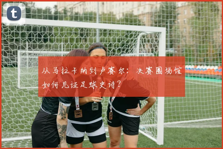 从马拉卡纳到卢赛尔:决赛圈场馆如何见证足球史诗?