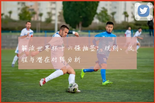解读世界杯十六强抽签：规则、流程与潜在对阵分析