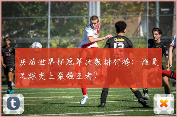 历届世界杯冠军次数排行榜：谁是足球史上最强王者？