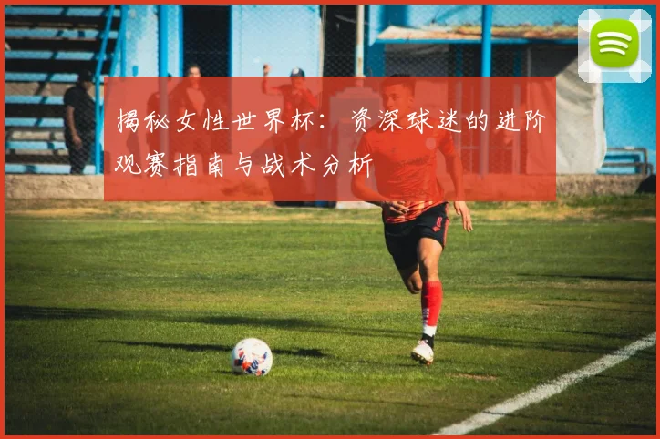 揭秘女性世界杯：资深球迷的进阶观赛指南与战术分析