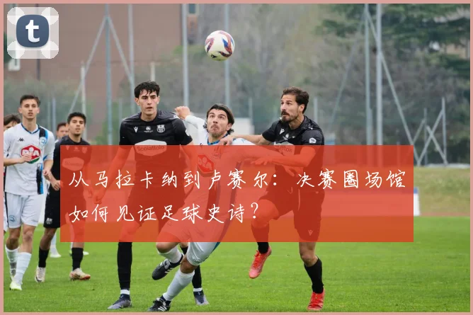 从马拉卡纳到卢赛尔:决赛圈场馆如何见证足球史诗?