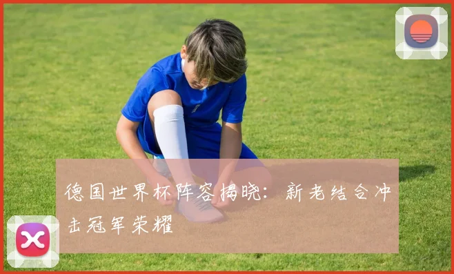 德国世界杯阵容揭晓：新老结合冲击冠军荣耀