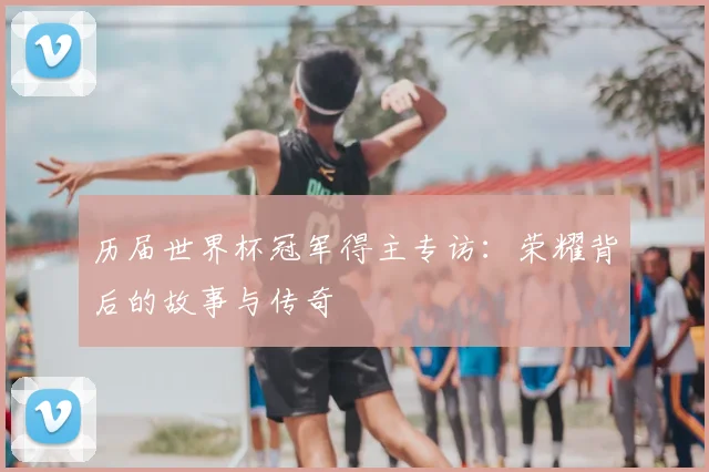 历届世界杯冠军得主专访：荣耀背后的故事与传奇