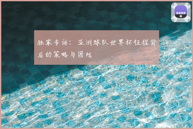 独家专访:亚洲球队世界杯征程背后的策略与团结